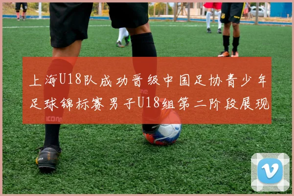 上海U18队成功晋级中国足协青少年足球锦标赛男子U18组第二阶段展现出色实力与团队合作精神