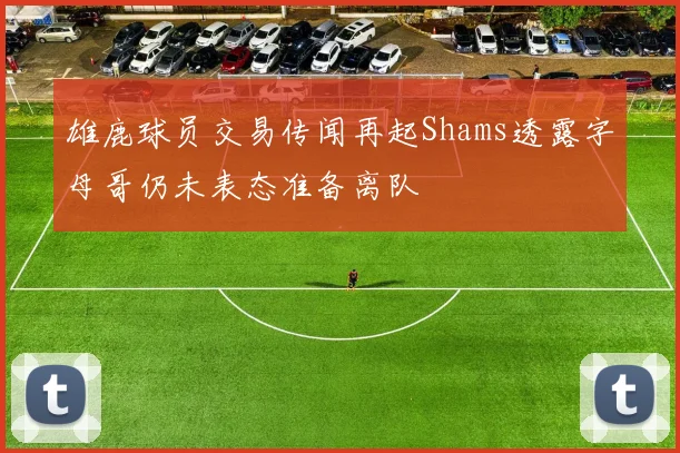 雄鹿球员交易传闻再起Shams透露字母哥仍未表态准备离队