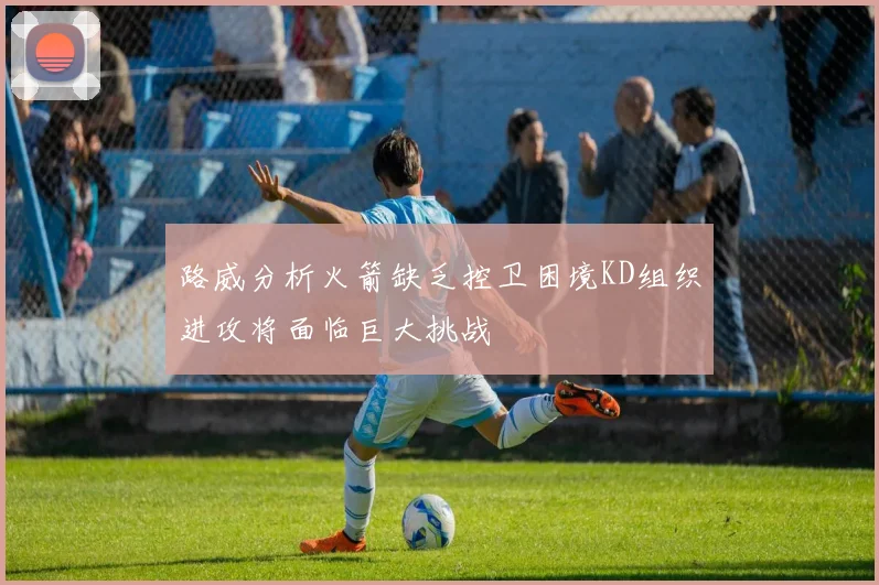 路威分析火箭缺乏控卫困境KD组织进攻将面临巨大挑战