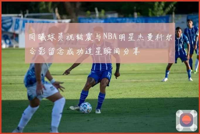 同曦球员祝铭震与NBA明星杰曼科尔合影留念成功追星瞬间分享