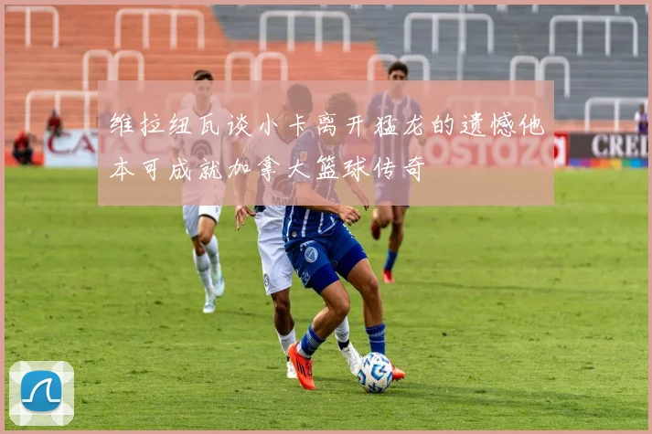 维拉纽瓦谈小卡离开猛龙的遗憾他本可成就加拿大篮球传奇