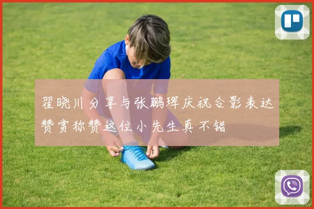 翟晓川分享与张鹏珲庆祝合影表达赞赏称赞这位小先生真不错