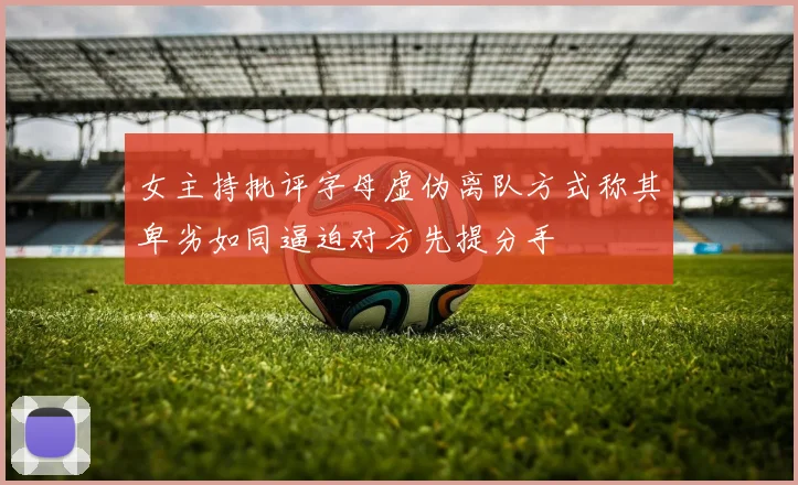 女主持批评字母虚伪离队方式称其卑劣如同逼迫对方先提分手