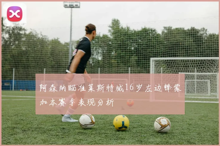 阿森纳瞄准莱斯特城16岁左边锋蒙加本赛季表现分析