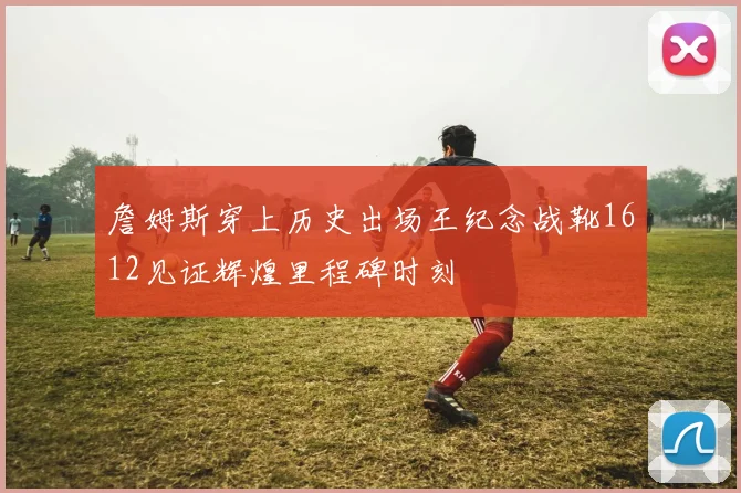 詹姆斯穿上历史出场王纪念战靴1612见证辉煌里程碑时刻