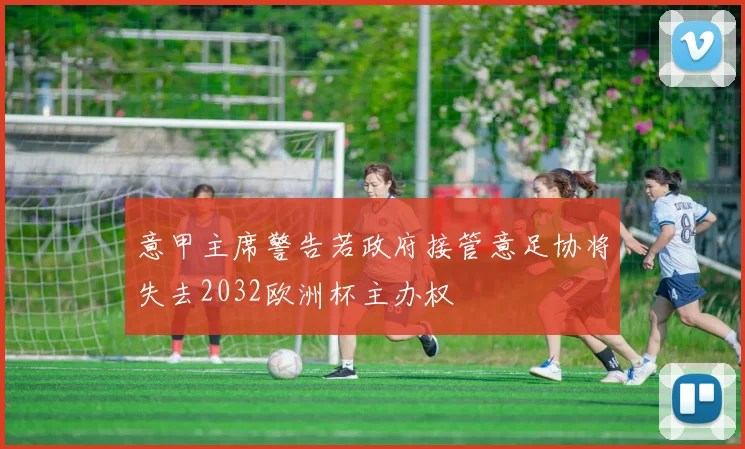 意甲主席警告若政府接管意足协将失去2032欧洲杯主办权