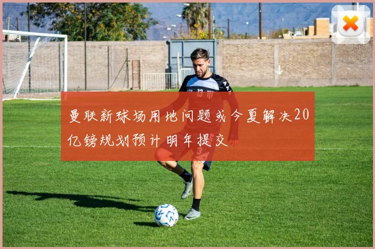 曼联新球场用地问题或今夏解决20亿镑规划预计明年提交