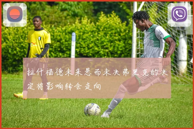 拉什福德未来悬而未决弗里克的决定将影响转会走向