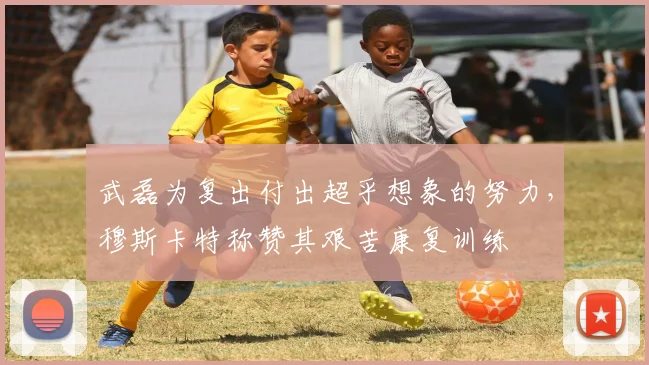 武磊为复出付出超乎想象的努力，穆斯卡特称赞其艰苦康复训练