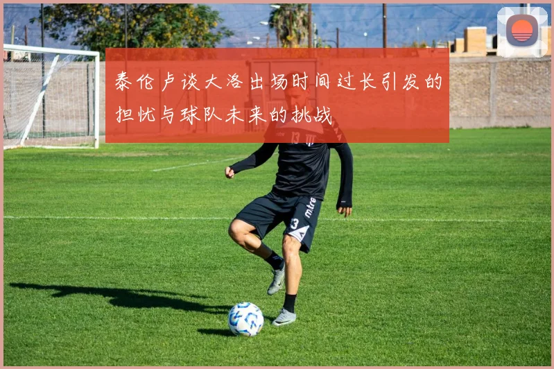 泰伦卢谈大洛出场时间过长引发的担忧与球队未来的挑战
