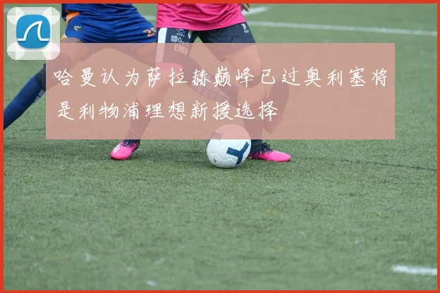 哈曼认为萨拉赫巅峰已过奥利塞将是利物浦理想新援选择